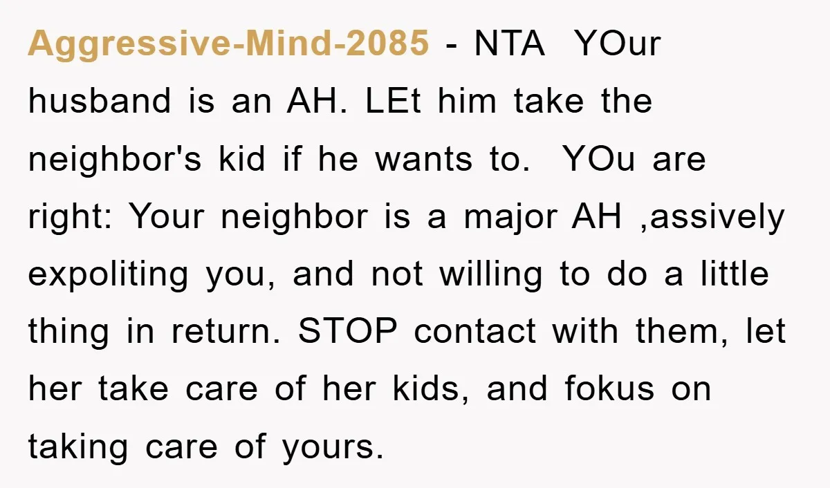Aggressive-Mind-2085 − NTA ​ YOur husband is an AH. LEt him take the neighbor's kid if he wants to. ​ YOu are right: Your neighbor is a major AH ,assively...