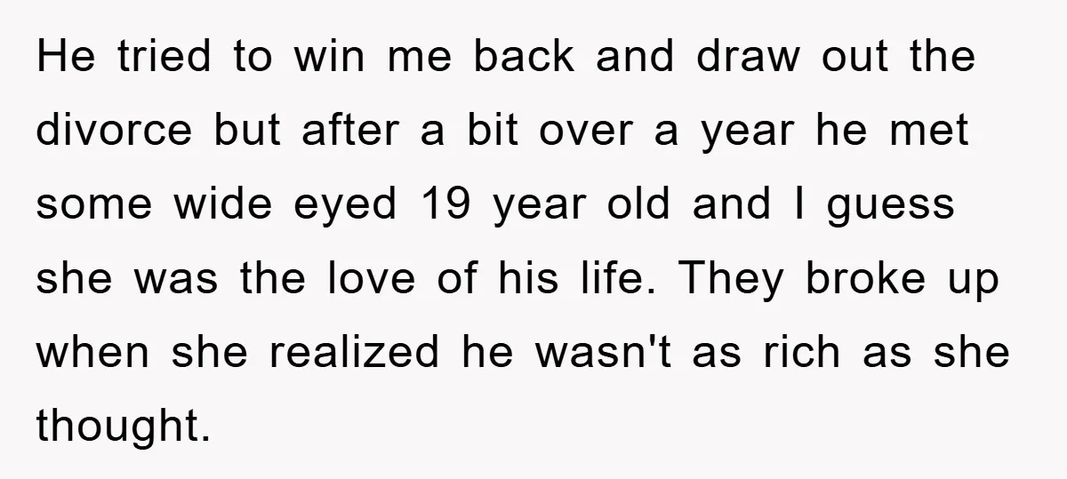 He tried to win me back and draw out the divorce but after a bit over a year he met some wide eyed 19 year old and I guess she...