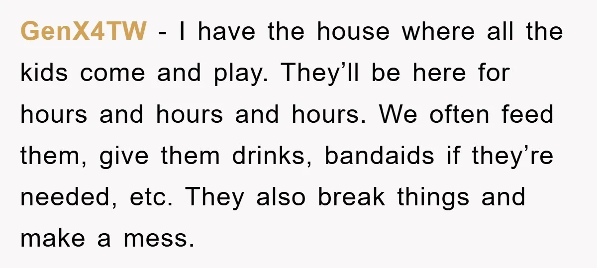 GenX4TW − I have the house where all the kids come and play. They’ll be here for hours and hours and hours. We often feed them, give them drinks, bandaids...