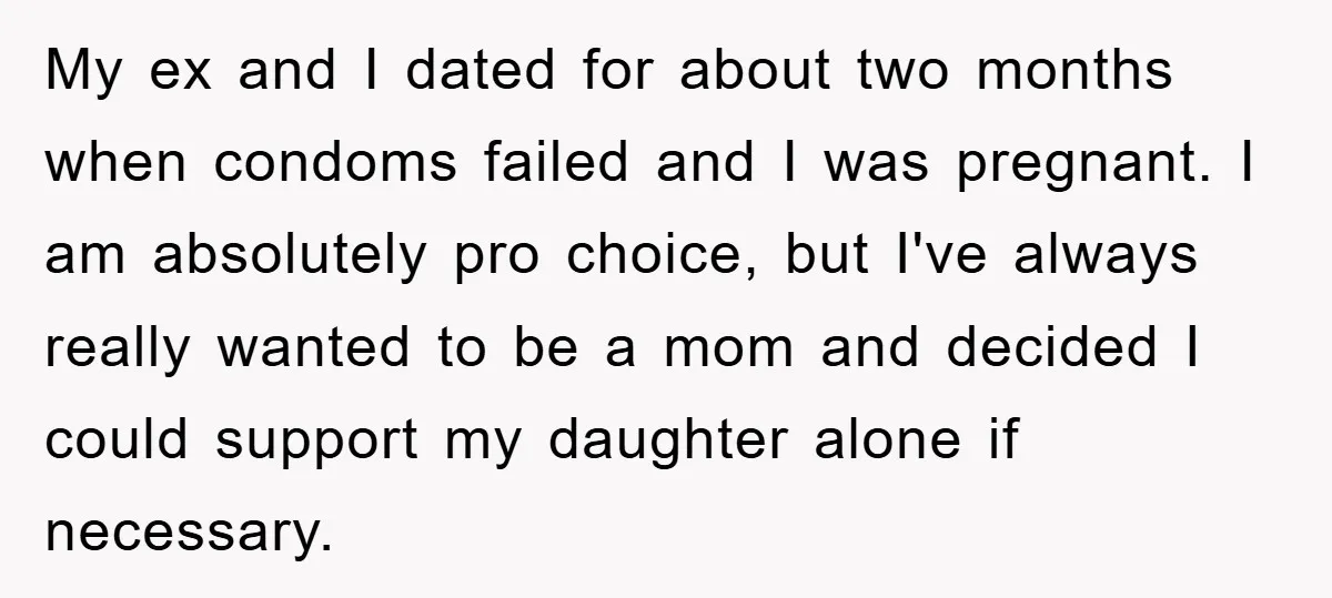 My ex and I dated for about two months when condoms failed and I was pregnant. I am absolutely pro choice, but I've always really wanted to be a mom...