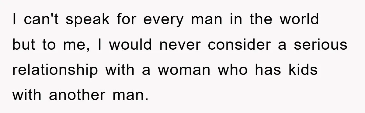 I can't speak for every man in the world but to me, I would never consider a serious relationship with a woman who has kids with another man.