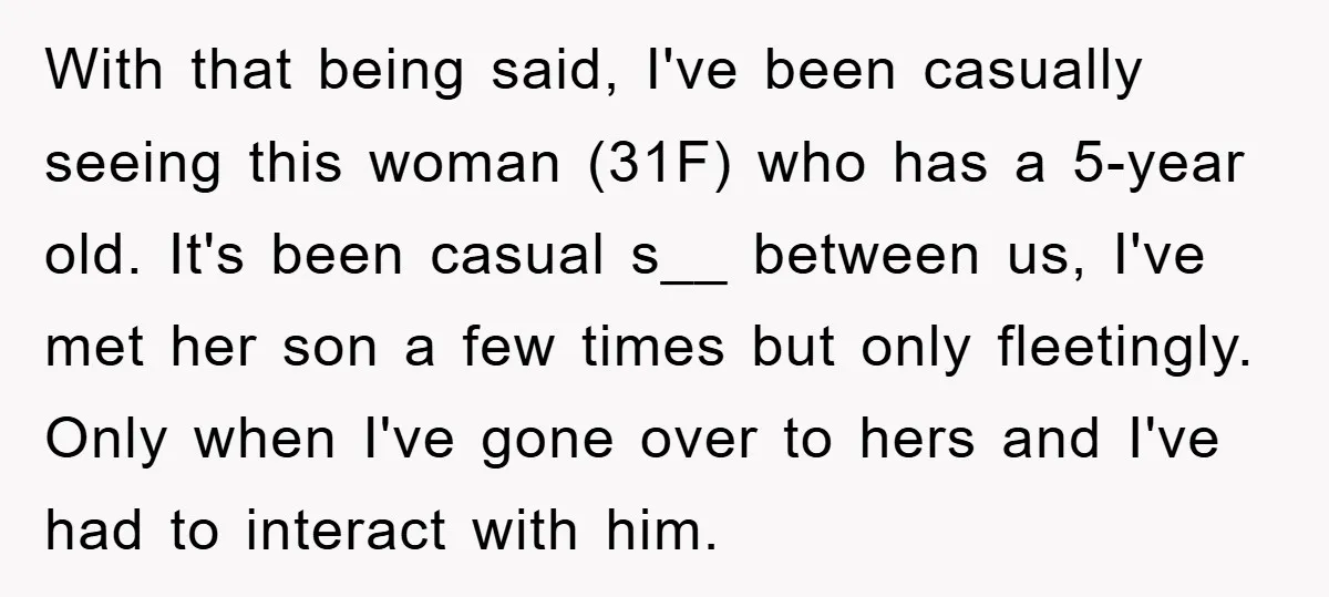 With that being said, I've been casually seeing this woman (31F) who has a 5-year old. It's been casual s__ between us, I've met her son a few times but...