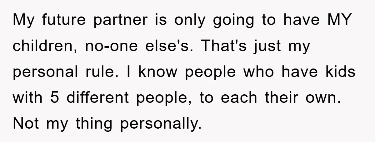 My future partner is only going to have MY children, no-one else's. That's just my personal rule. I know people who have kids with 5 different people, to each their...