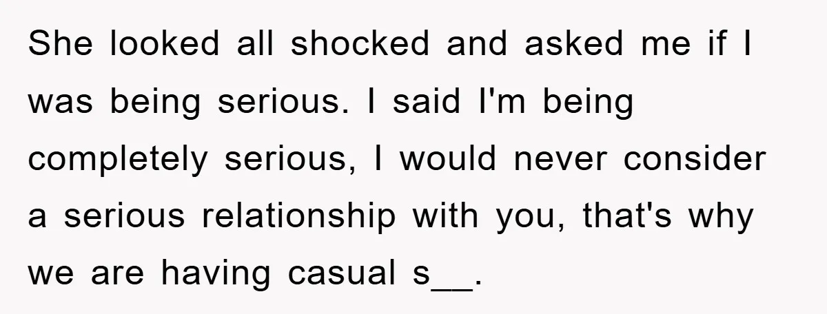 She looked all shocked and asked me if I was being serious. I said I'm being completely serious, I would never consider a serious relationship with you, that's why we...