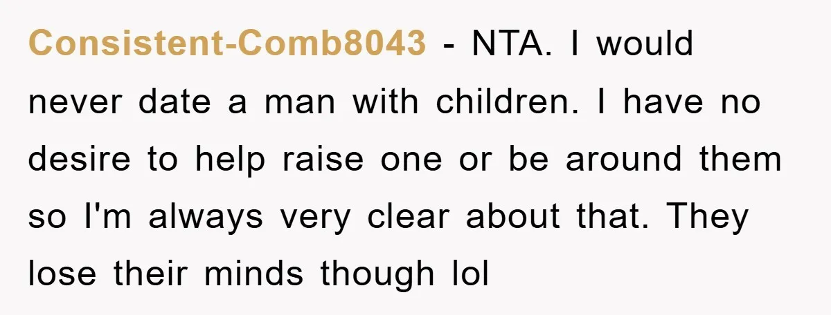 Consistent-Comb8043 − NTA. I would never date a man with children. I have no desire to help raise one or be around them so I'm always very clear about that....