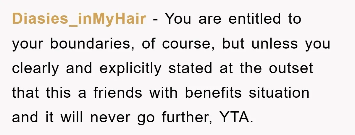 Diasies_inMyHair − You are entitled to your boundaries, of course, but unless you clearly and explicitly stated at the outset that this a friends with benefits situation and it will...