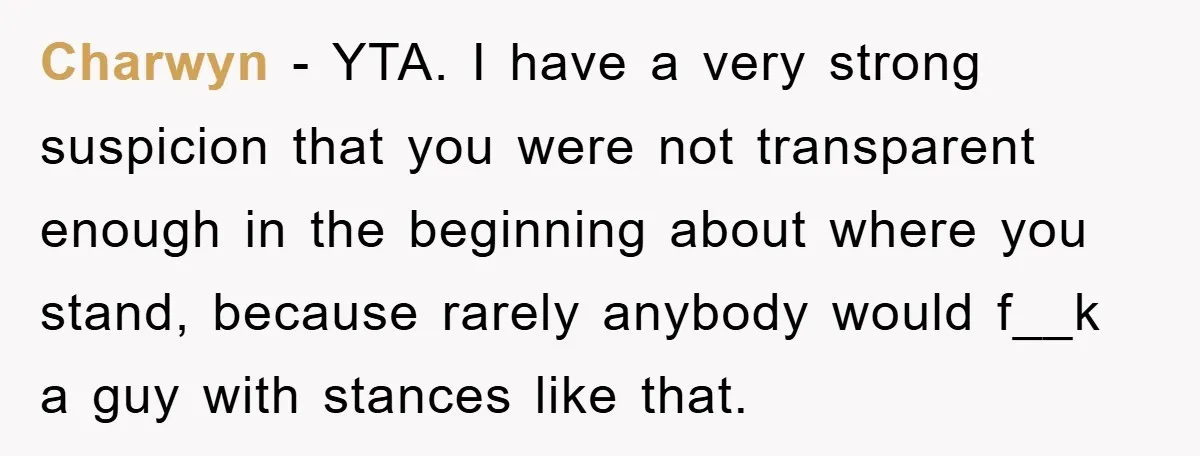 Charwyn − YTA. I have a very strong suspicion that you were not transparent enough in the beginning about where you stand, because rarely anybody would f__k a guy with...