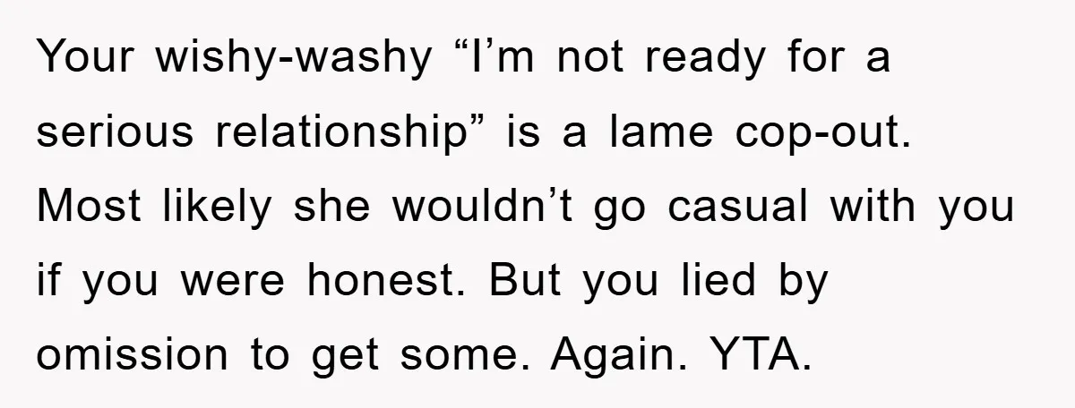 Your wishy-washy “I’m not ready for a serious relationship” is a lame cop-out. Most likely she wouldn’t go casual with you if you were honest. But you lied by omission...