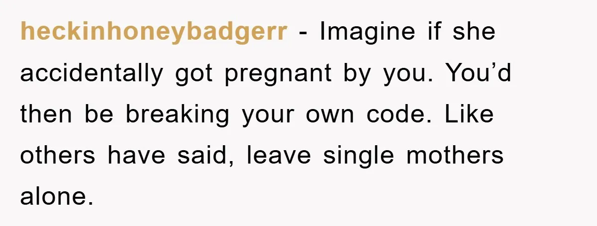 heckinhoneybadgerr − Imagine if she accidentally got pregnant by you. You’d then be breaking your own code. Like others have said, leave single mothers alone.