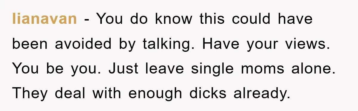 lianavan − You do know this could have been avoided by talking. Have your views. You be you. Just leave single moms alone. They deal with enough dicks already.