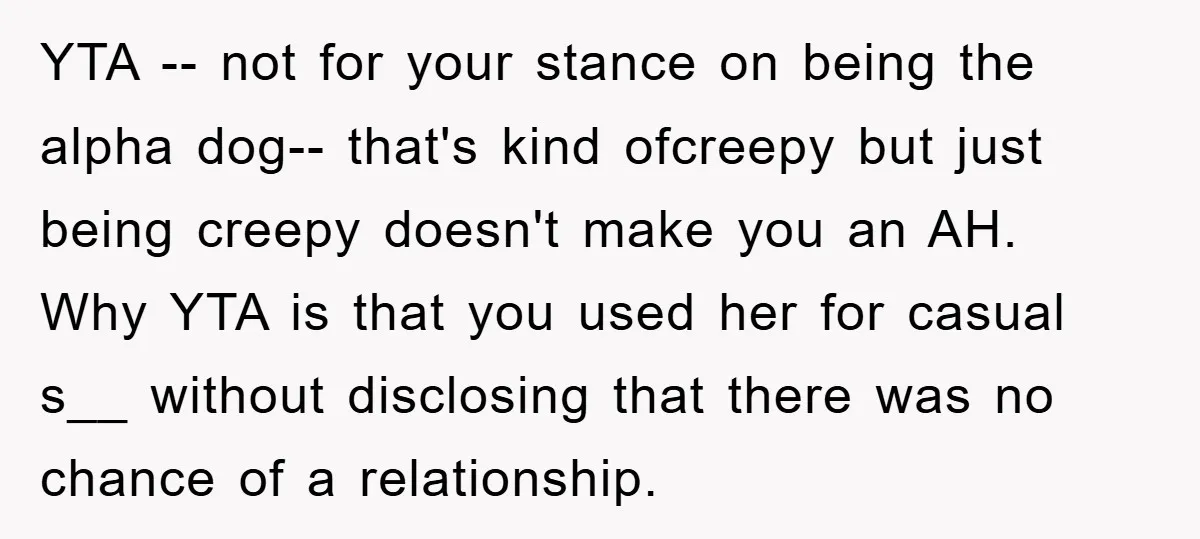 YTA -- not for your stance on being the alpha dog-- that's kind ofcreepy but just being creepy doesn't make you an AH. Why YTA is that you used her...
