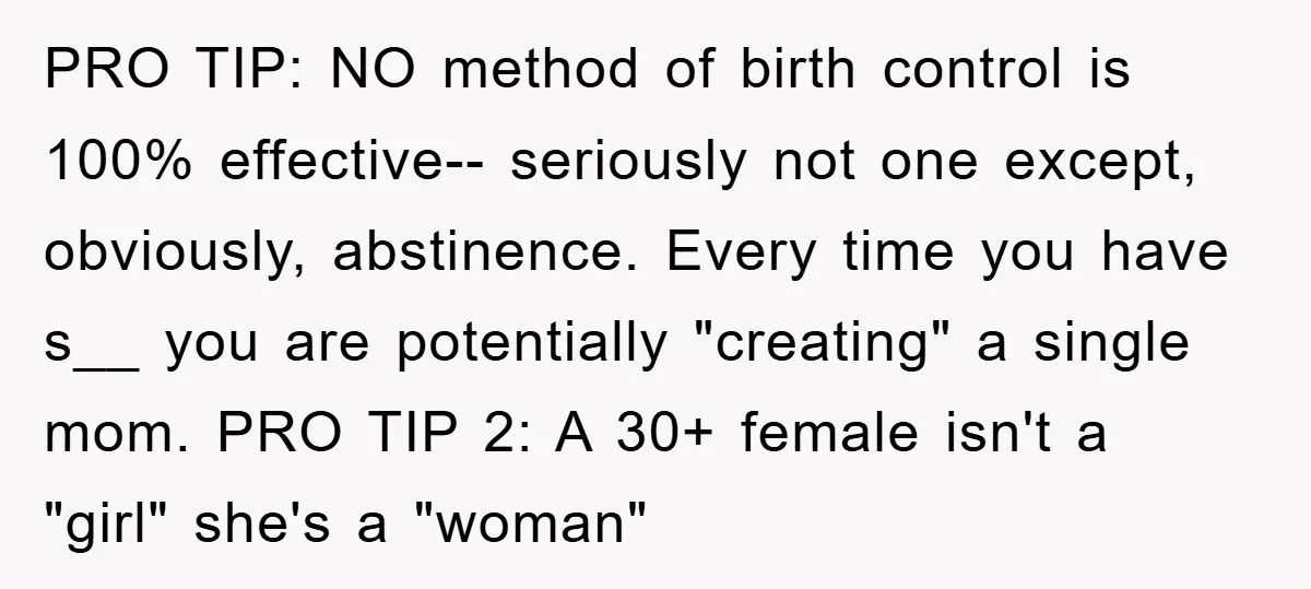 PRO TIP: NO method of birth control is 100% effective-- seriously not one except, obviously, abstinence. Every time you have s__ you are potentially "creating" a single mom. PRO TIP...