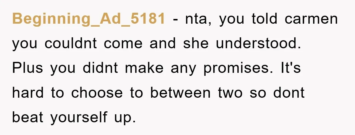Beginning_Ad_5181 − nta, you told carmen you couldnt come and she understood. Plus you didnt make any promises. It's hard to choose to between two so dont beat yourself up.