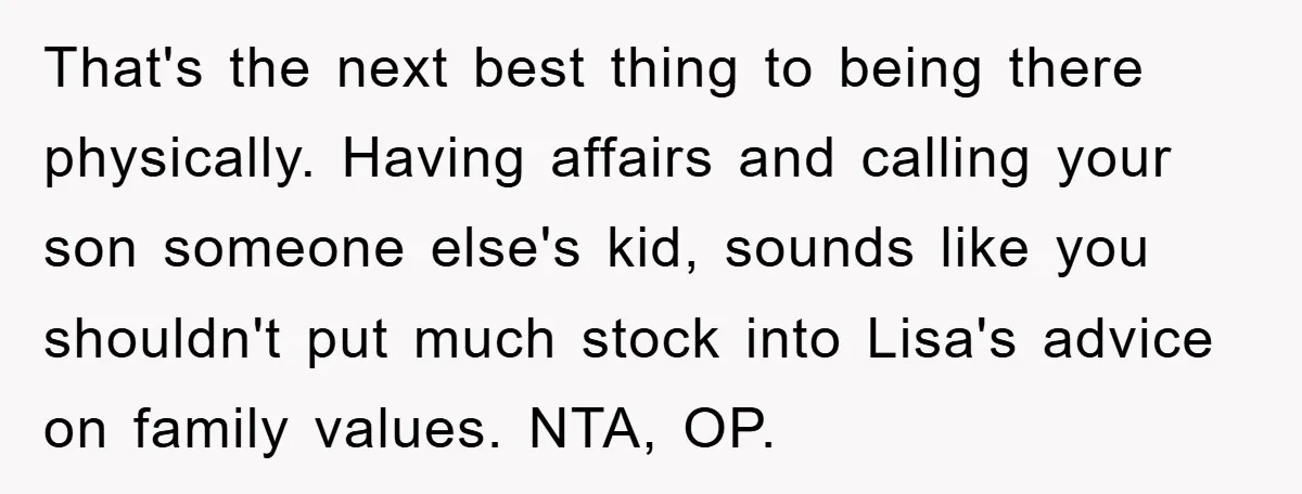 That's the next best thing to being there physically. Having affairs and calling your son someone else's kid, sounds like you shouldn't put much stock into Lisa's advice on family...