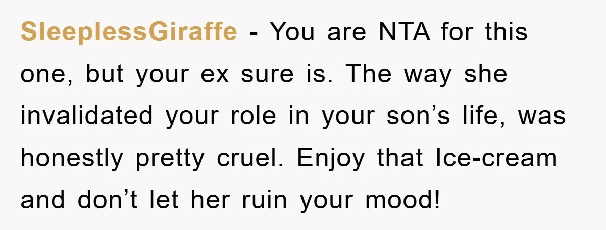 SleeplessGiraffe − You are NTA for this one, but your ex sure is. The way she invalidated your role in your son’s life, was honestly pretty cruel. Enjoy that Ice-cream...
