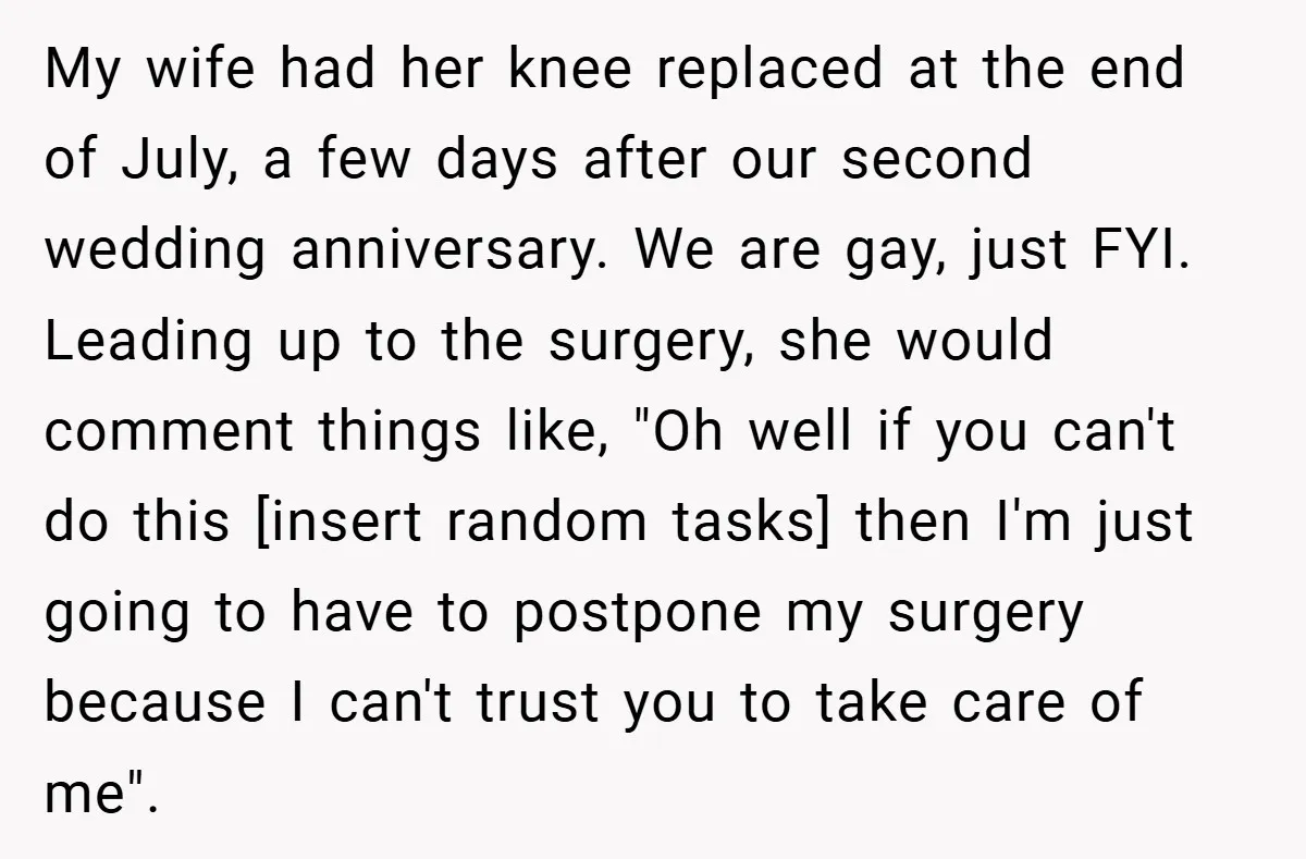 My wife had her knee replaced at the end of July, a few days after our second wedding anniversary. We are gay, just FYI. Leading up to the surgery, she...