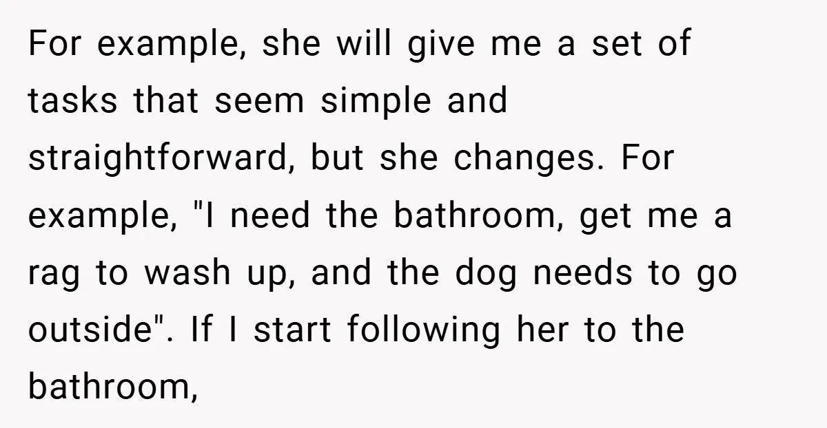 For example, she will give me a set of tasks that seem simple and straightforward, but she changes. For example, "I need the bathroom, get me a rag to wash...