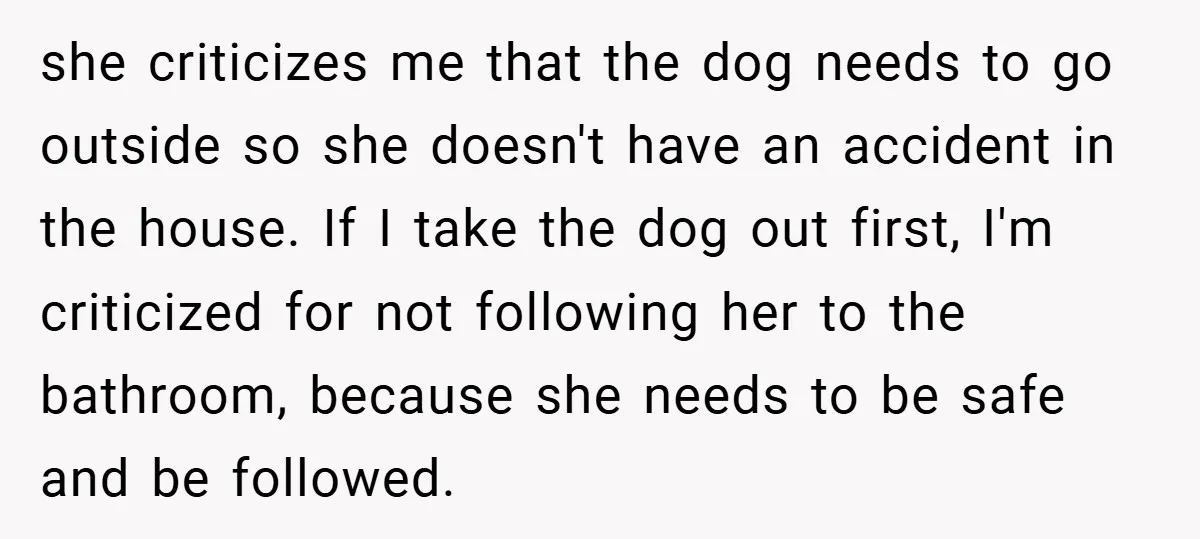 she criticizes me that the dog needs to go outside so she doesn't have an accident in the house. If I take the dog out first, I'm criticized for not...