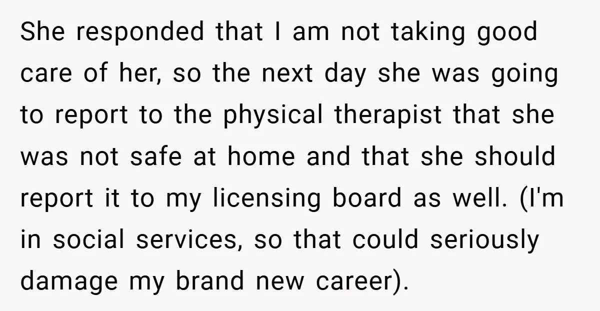 She responded that I am not taking good care of her, so the next day she was going to report to the physical therapist that she was not safe at...