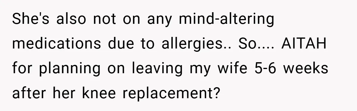 She's also not on any mind-altering medications due to allergies.. So.... AITAH for planning on leaving my wife 5-6 weeks after her knee replacement?