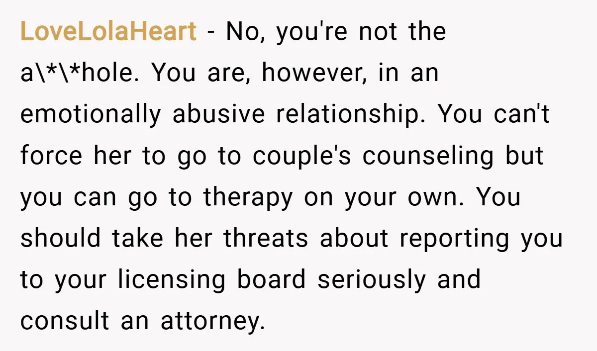 LoveLolaHeart − No, you're not the a\*\*hole. You are, however, in an emotionally abusive relationship. You can't force her to go to couple's counseling but you can go to therapy...