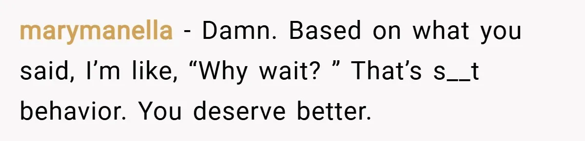 marymanella − Damn. Based on what you said, I’m like, “Why wait? ” That’s s__t behavior. You deserve better.