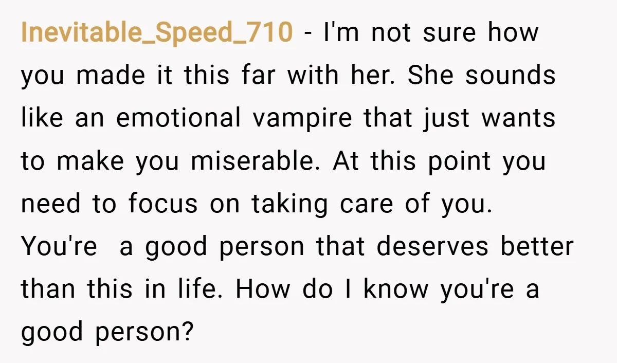 Inevitable_Speed_710 − I'm not sure how you made it this far with her. She sounds like an emotional vampire that just wants to make you miserable. At this point you...
