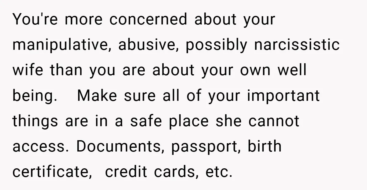 You're more concerned about your manipulative, abusive, possibly narcissistic wife than you are about your own well being. Make sure all of your important things are in a safe place...