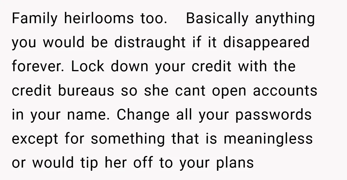 Family heirlooms too. Basically anything you would be distraught if it disappeared forever. Lock down your credit with the credit bureaus so she cant open accounts in your name. Change...