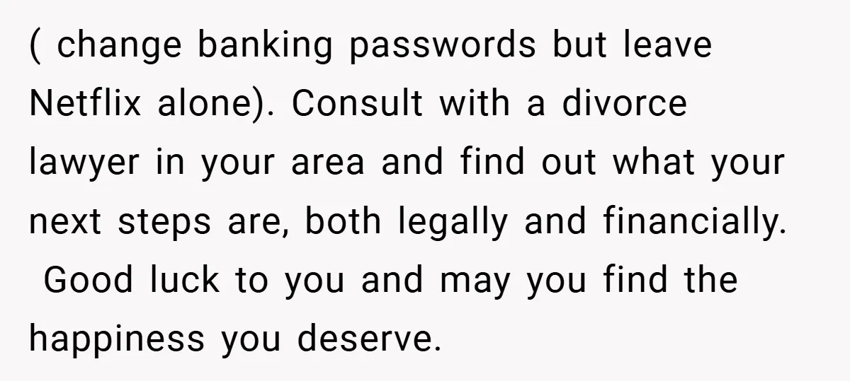 ( change banking passwords but leave Netflix alone). Consult with a divorce lawyer in your area and find out what your next steps are, both legally and financially. Good luck...