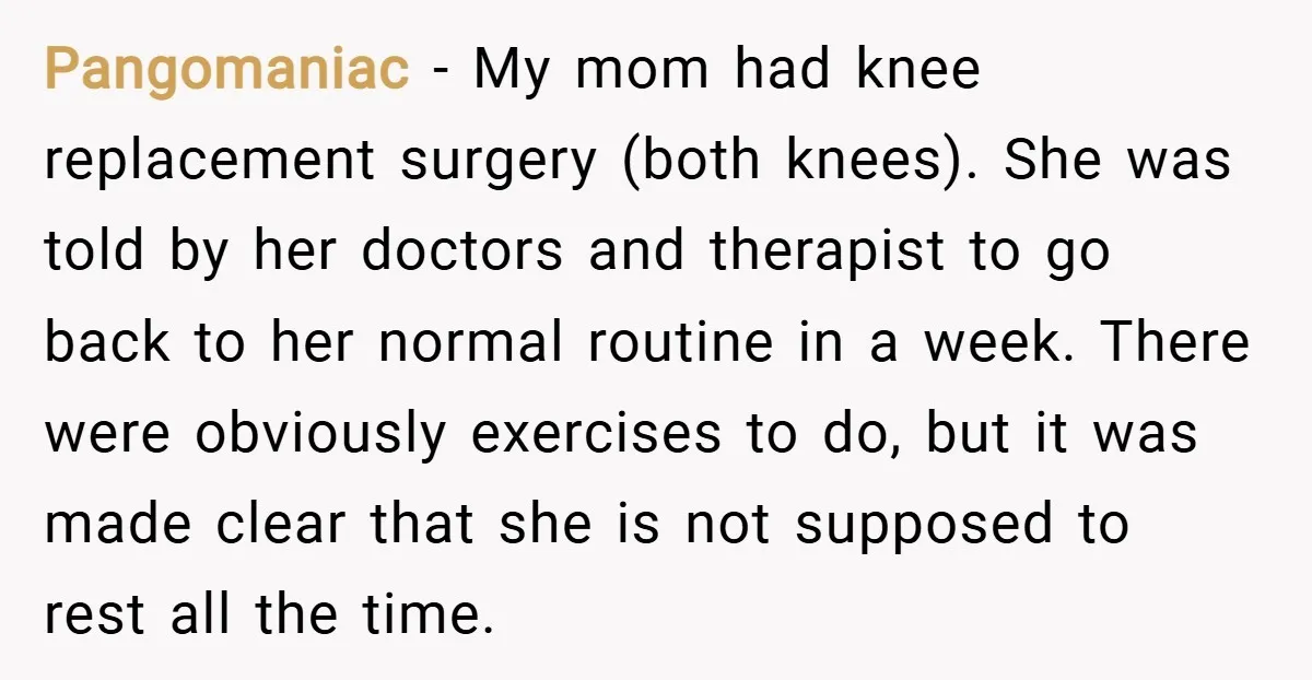 Pangomaniac − My mom had knee replacement surgery (both knees). She was told by her doctors and therapist to go back to her normal routine in a week. There were...