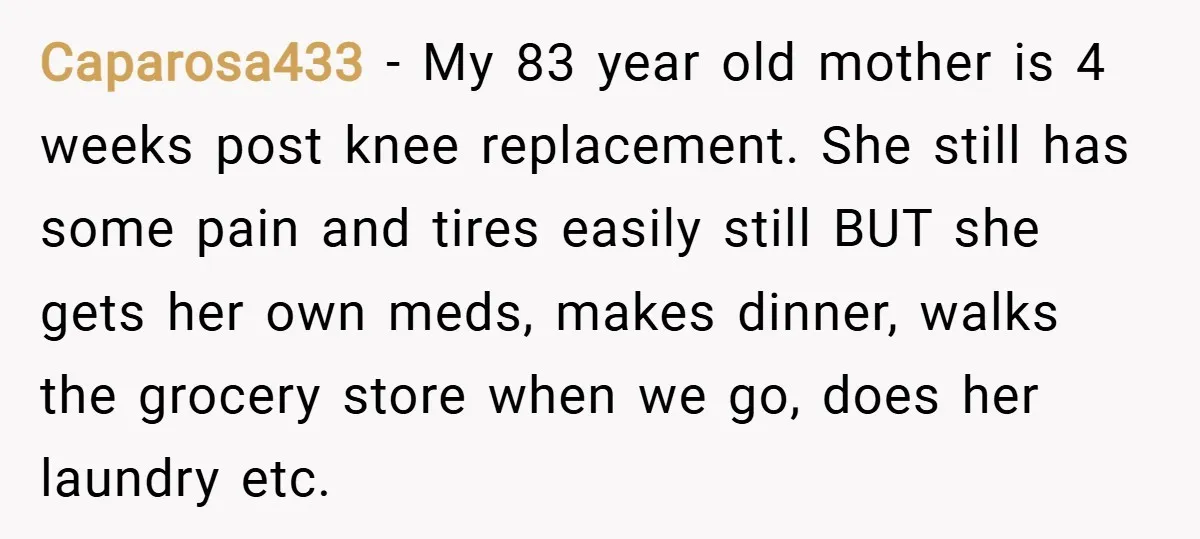 Caparosa433 − My 83 year old mother is 4 weeks post knee replacement. She still has some pain and tires easily still BUT she gets her own meds, makes dinner,...
