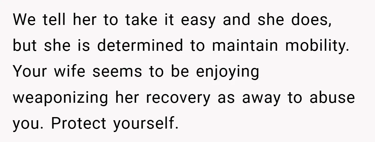 We tell her to take it easy and she does, but she is determined to maintain mobility. Your wife seems to be enjoying weaponizing her recovery as away to abuse...