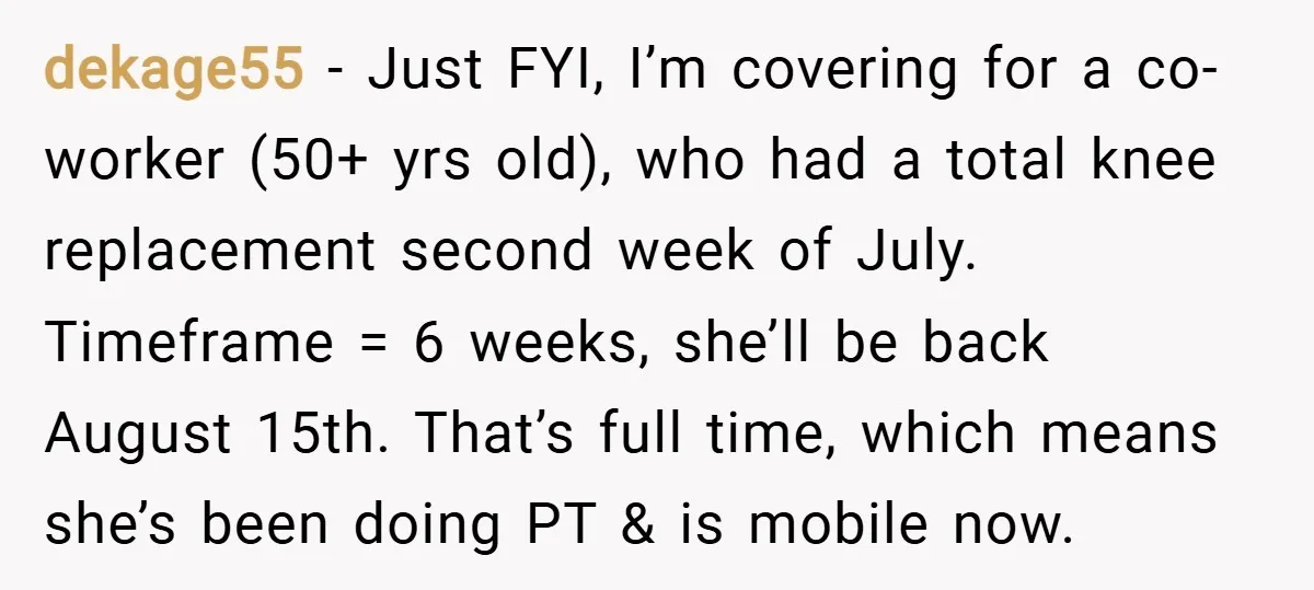 dekage55 − Just FYI, I’m covering for a co-worker (50+ yrs old), who had a total knee replacement second week of July. Timeframe = 6 weeks, she’ll be back August...