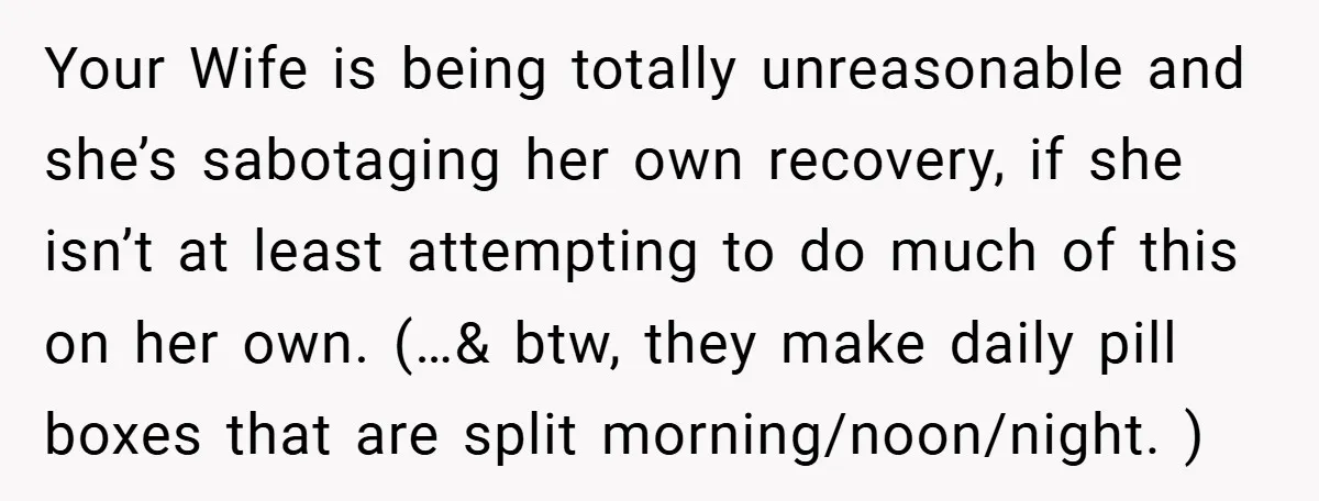 Your Wife is being totally unreasonable and she’s sabotaging her own recovery, if she isn’t at least attempting to do much of this on her own. (…& btw, they make...