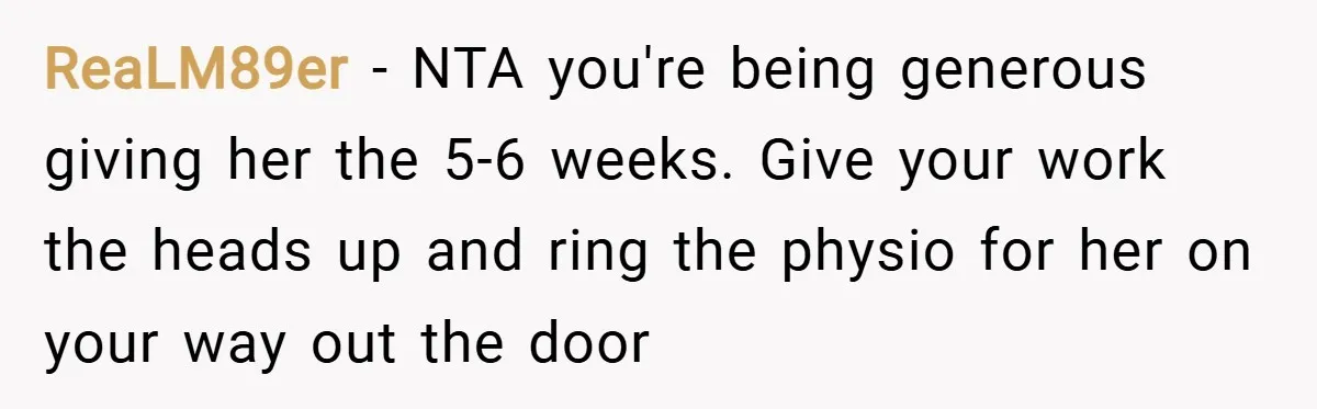 ReaLM89er − NTA you're being generous giving her the 5-6 weeks. Give your work the heads up and ring the physio for her on your way out the door