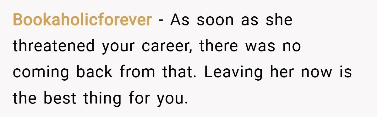 Bookaholicforever − As soon as she threatened your career, there was no coming back from that. Leaving her now is the best thing for you.