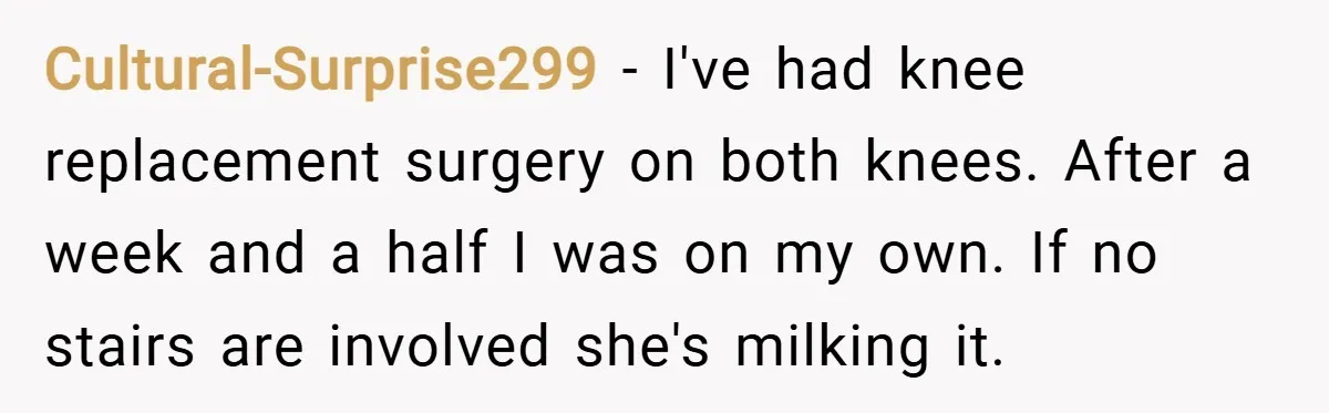 Cultural-Surprise299 − I've had knee replacement surgery on both knees. After a week and a half I was on my own. If no stairs are involved she's milking it.