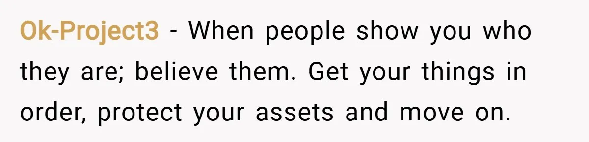 Ok-Project3 − When people show you who they are; believe them. Get your things in order, protect your assets and move on.