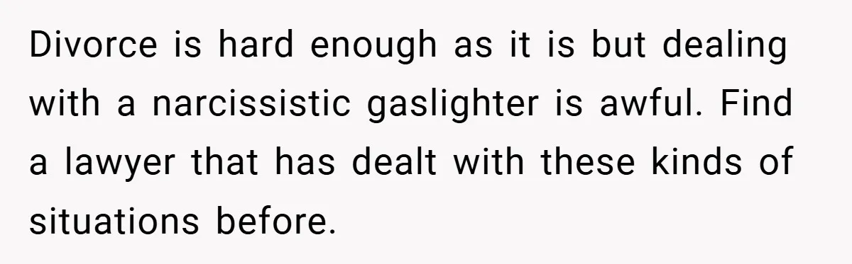 Divorce is hard enough as it is but dealing with a narcissistic gaslighter is awful. Find a lawyer that has dealt with these kinds of situations before.