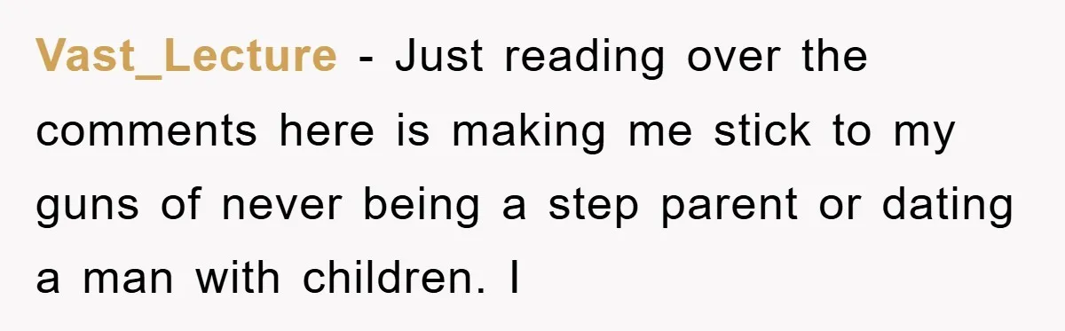 Vast_Lecture − Just reading over the comments here is making me stick to my guns of never being a step parent or dating a man with children. I