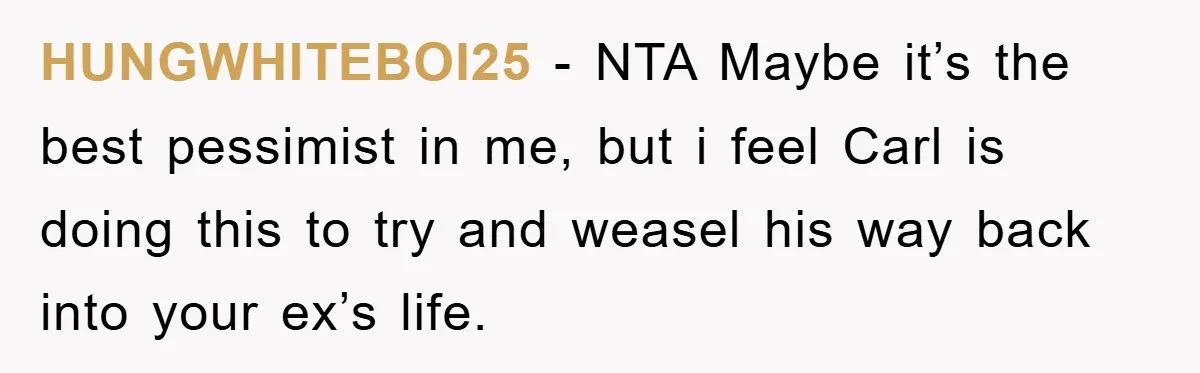 HUNGWHITEBOI25 − NTA Maybe it’s the best pessimist in me, but i feel Carl is doing this to try and weasel his way back into your ex’s life.