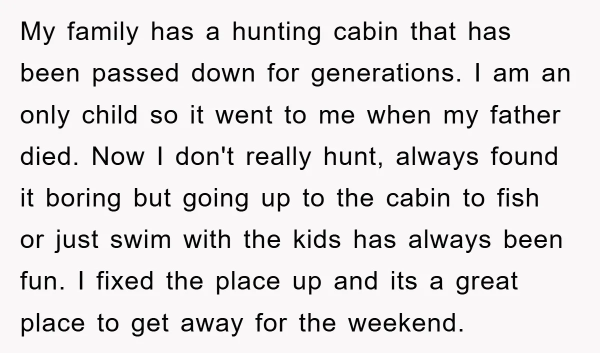 My family has a hunting cabin that has been passed down for generations. I am an only child so it went to me when my father died. Now I don't...