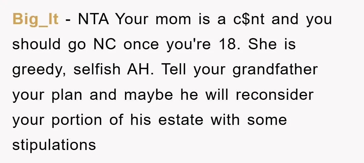 Big_lt − NTA Your mom is a c$nt and you should go NC once you're 18. She is greedy, selfish AH. Tell your grandfather your plan and maybe he will...