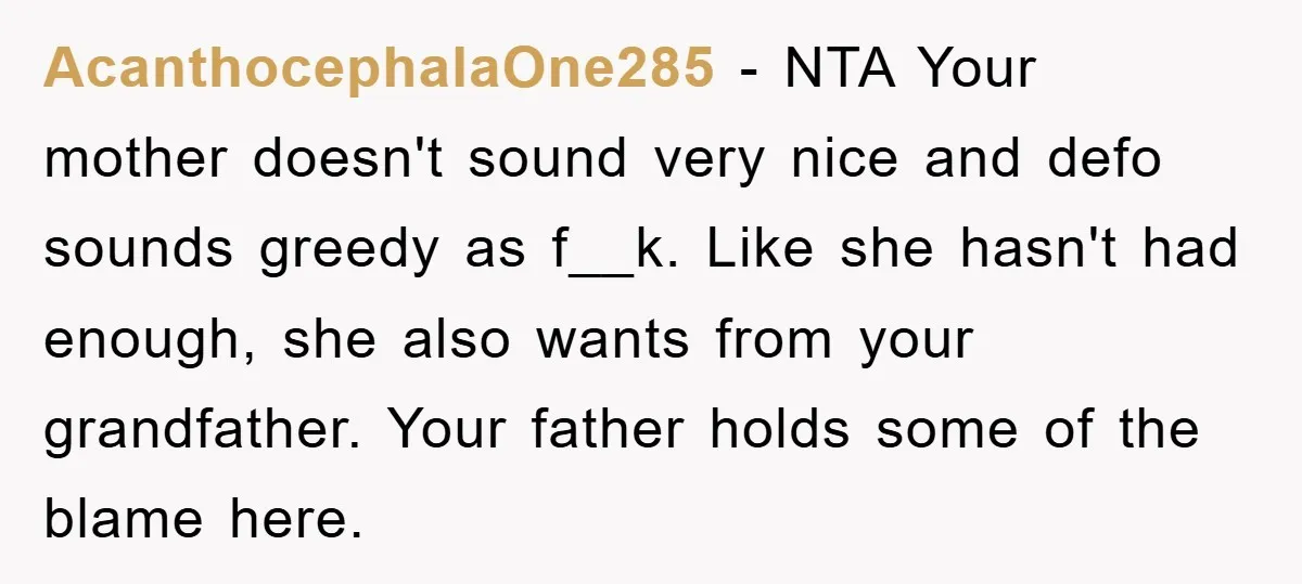 AcanthocephalaOne285 − NTA Your mother doesn't sound very nice and defo sounds greedy as f__k. Like she hasn't had enough, she also wants from your grandfather. Your father holds some...