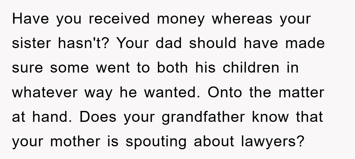 Have you received money whereas your sister hasn't? Your dad should have made sure some went to both his children in whatever way he wanted. Onto the matter at hand....