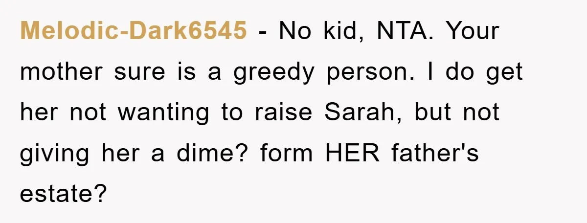 Melodic-Dark6545 − No kid, NTA. Your mother sure is a greedy person. I do get her not wanting to raise Sarah, but not giving her a dime? form HER father's...