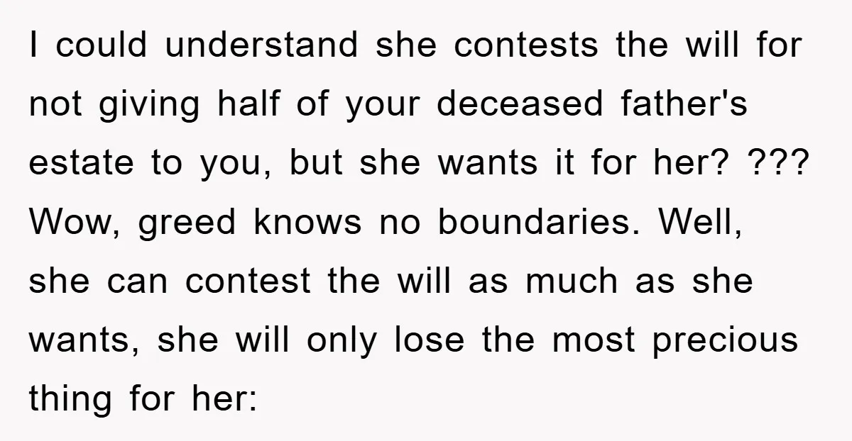 I could understand she contests the will for not giving half of your deceased father's estate to you, but she wants it for her? ??? Wow, greed knows no boundaries....