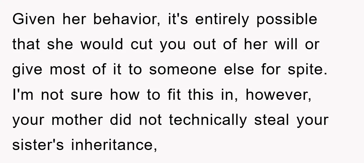 Given her behavior, it's entirely possible that she would cut you out of her will or give most of it to someone else for spite. I'm not sure how to...