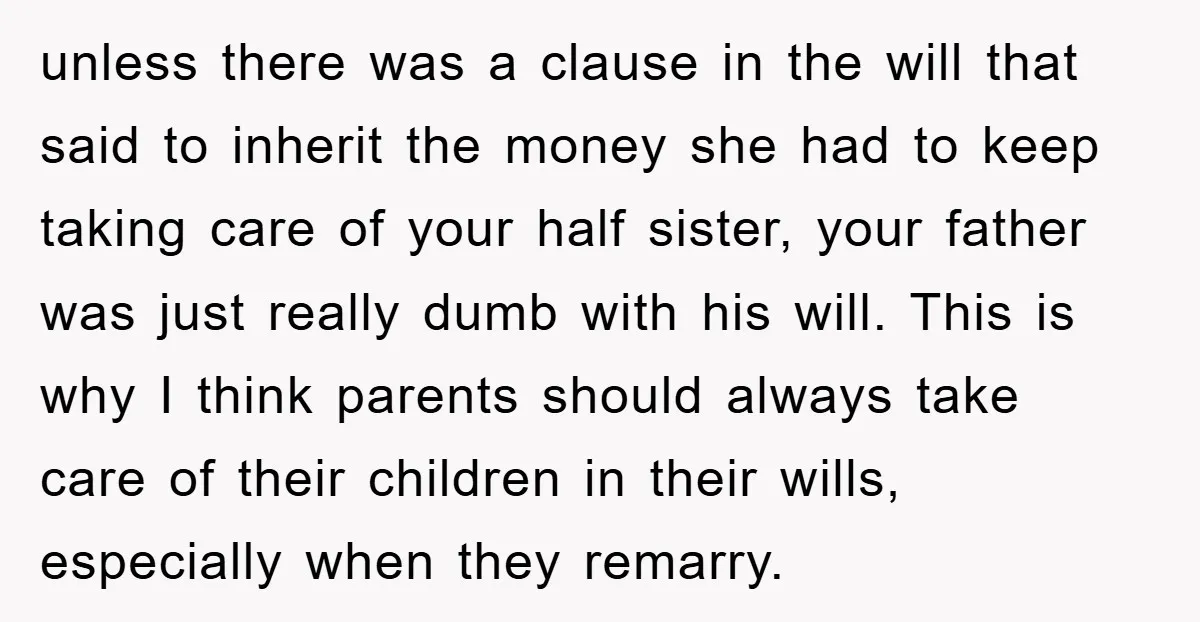 unless there was a clause in the will that said to inherit the money she had to keep taking care of your half sister, your father was just really dumb...